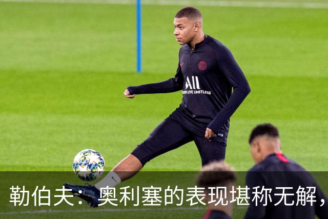 勒伯夫：奥利塞的表现堪称无解，他甚至比姆巴佩和登贝莱更重要