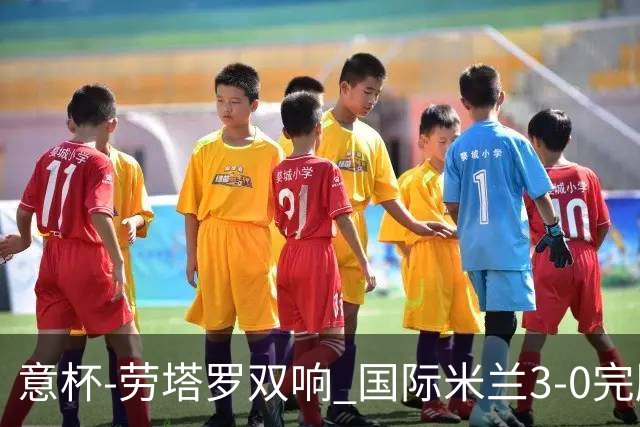 意杯-劳塔罗双响 国际米兰3-0完胜AC米兰挺进决赛
