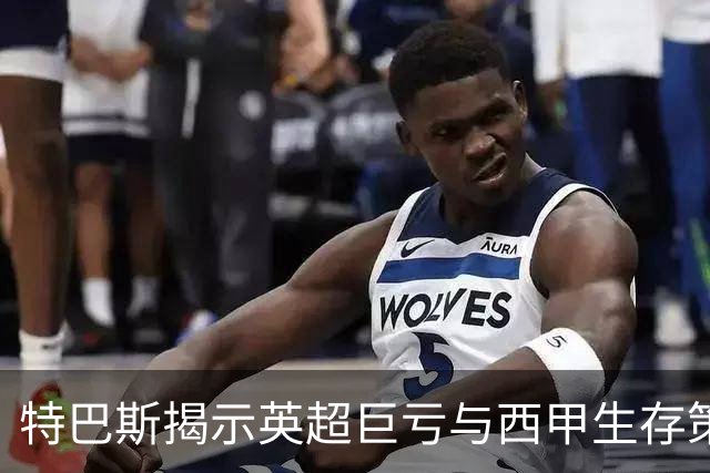 特巴斯揭示英超巨亏与西甲生存策略：曼城等豪门面临监管挑战！